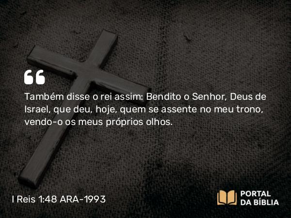 I Reis 1:48 ARA-1993 - Também disse o rei assim: Bendito o Senhor, Deus de Israel, que deu, hoje, quem se assente no meu trono, vendo-o os meus próprios olhos.