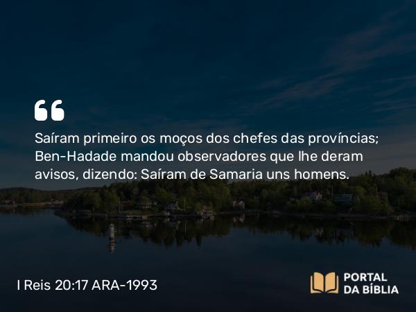 I Reis 20:17 ARA-1993 - Saíram primeiro os moços dos chefes das províncias; Ben-Hadade mandou observadores que lhe deram avisos, dizendo: Saíram de Samaria uns homens.