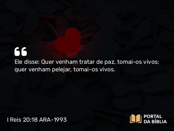 I Reis 20:18 ARA-1993 - Ele disse: Quer venham tratar de paz, tomai-os vivos; quer venham pelejar, tomai-os vivos.