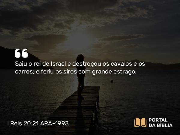 I Reis 20:21 ARA-1993 - Saiu o rei de Israel e destroçou os cavalos e os carros; e feriu os siros com grande estrago.