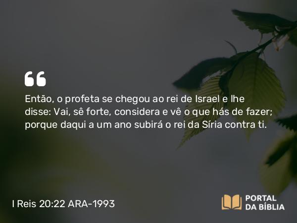 I Reis 20:22 ARA-1993 - Então, o profeta se chegou ao rei de Israel e lhe disse: Vai, sê forte, considera e vê o que hás de fazer; porque daqui a um ano subirá o rei da Síria contra ti.