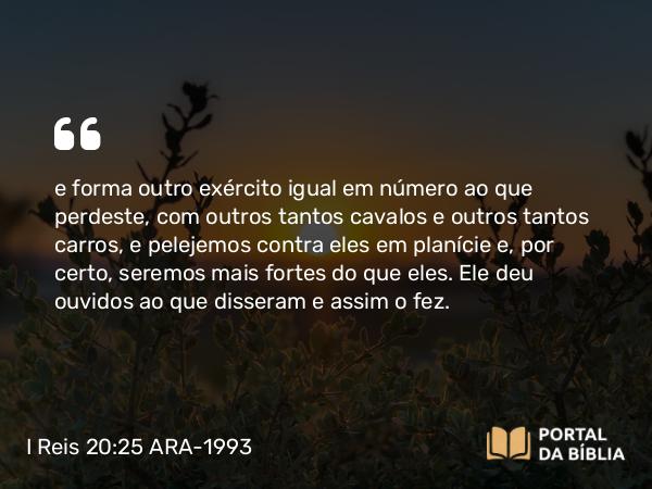 I Reis 20:25 ARA-1993 - e forma outro exército igual em número ao que perdeste, com outros tantos cavalos e outros tantos carros, e pelejemos contra eles em planície e, por certo, seremos mais fortes do que eles. Ele deu ouvidos ao que disseram e assim o fez.