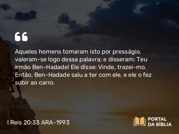 I Reis 20:33 ARA-1993 - Aqueles homens tomaram isto por presságio, valeram-se logo dessa palavra; e disseram: Teu irmão Ben-Hadade! Ele disse: Vinde, trazei-mo. Então, Ben-Hadade saiu a ter com ele, e ele o fez subir ao carro.