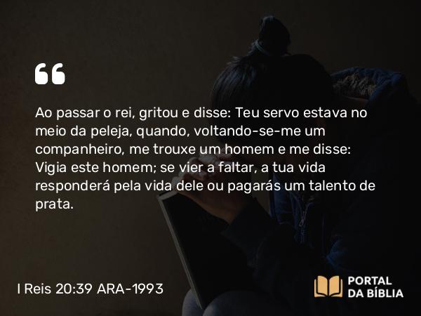 I Reis 20:39 ARA-1993 - Ao passar o rei, gritou e disse: Teu servo estava no meio da peleja, quando, voltando-se-me um companheiro, me trouxe um homem e me disse: Vigia este homem; se vier a faltar, a tua vida responderá pela vida dele ou pagarás um talento de prata.