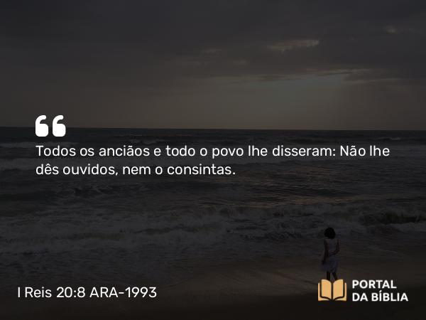 I Reis 20:8 ARA-1993 - Todos os anciãos e todo o povo lhe disseram: Não lhe dês ouvidos, nem o consintas.