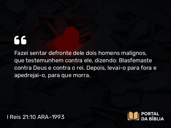 I Reis 21:10 ARA-1993 - Fazei sentar defronte dele dois homens malignos, que testemunhem contra ele, dizendo: Blasfemaste contra Deus e contra o rei. Depois, levai-o para fora e apedrejai-o, para que morra.