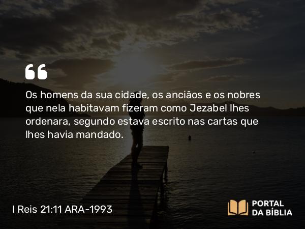 I Reis 21:11 ARA-1993 - Os homens da sua cidade, os anciãos e os nobres que nela habitavam fizeram como Jezabel lhes ordenara, segundo estava escrito nas cartas que lhes havia mandado.