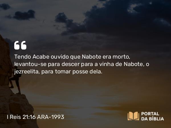 I Reis 21:16 ARA-1993 - Tendo Acabe ouvido que Nabote era morto, levantou-se para descer para a vinha de Nabote, o jezreelita, para tomar posse dela.