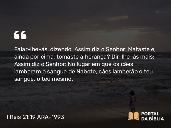 I Reis 21:19 ARA-1993 - Falar-lhe-ás, dizendo: Assim diz o Senhor: Mataste e, ainda por cima, tomaste a herança? Dir-lhe-ás mais: Assim diz o Senhor: No lugar em que os cães lamberam o sangue de Nabote, cães lamberão o teu sangue, o teu mesmo.