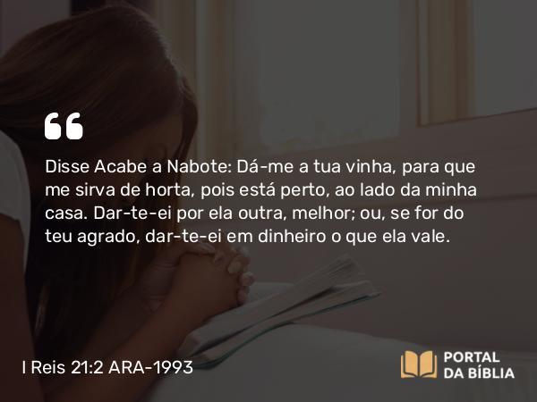 I Reis 21:2 ARA-1993 - Disse Acabe a Nabote: Dá-me a tua vinha, para que me sirva de horta, pois está perto, ao lado da minha casa. Dar-te-ei por ela outra, melhor; ou, se for do teu agrado, dar-te-ei em dinheiro o que ela vale.