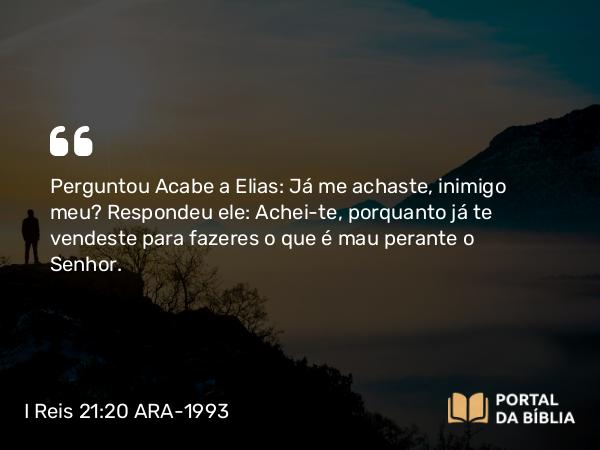 I Reis 21:20 ARA-1993 - Perguntou Acabe a Elias: Já me achaste, inimigo meu? Respondeu ele: Achei-te, porquanto já te vendeste para fazeres o que é mau perante o Senhor.