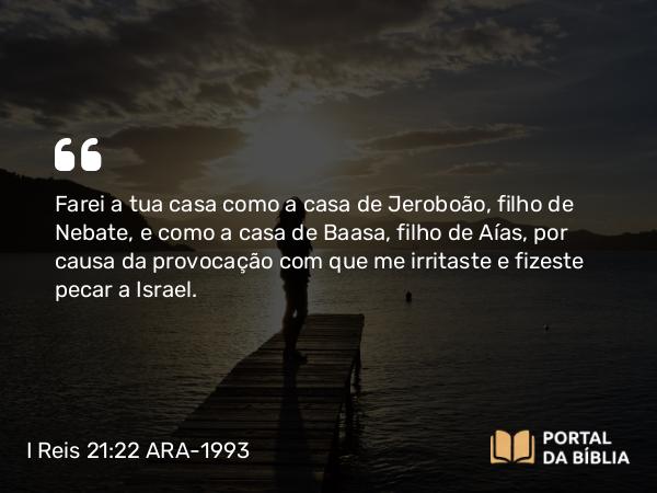 I Reis 21:22 ARA-1993 - Farei a tua casa como a casa de Jeroboão, filho de Nebate, e como a casa de Baasa, filho de Aías, por causa da provocação com que me irritaste e fizeste pecar a Israel.