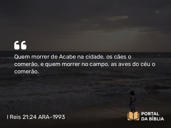 I Reis 21:24 ARA-1993 - Quem morrer de Acabe na cidade, os cães o comerão, e quem morrer no campo, as aves do céu o comerão.