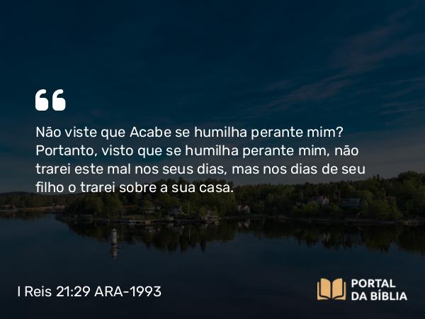 I Reis 21:29 ARA-1993 - Não viste que Acabe se humilha perante mim? Portanto, visto que se humilha perante mim, não trarei este mal nos seus dias, mas nos dias de seu filho o trarei sobre a sua casa.