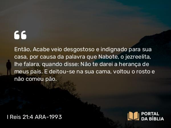 I Reis 21:4 ARA-1993 - Então, Acabe veio desgostoso e indignado para sua casa, por causa da palavra que Nabote, o jezreelita, lhe falara, quando disse: Não te darei a herança de meus pais. E deitou-se na sua cama, voltou o rosto e não comeu pão.