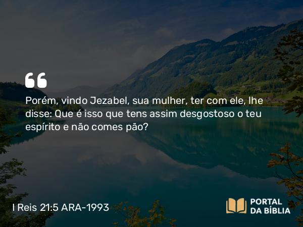 I Reis 21:5 ARA-1993 - Porém, vindo Jezabel, sua mulher, ter com ele, lhe disse: Que é isso que tens assim desgostoso o teu espírito e não comes pão?