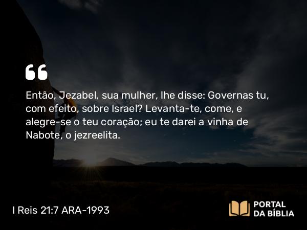 I Reis 21:7 ARA-1993 - Então, Jezabel, sua mulher, lhe disse: Governas tu, com efeito, sobre Israel? Levanta-te, come, e alegre-se o teu coração; eu te darei a vinha de Nabote, o jezreelita.