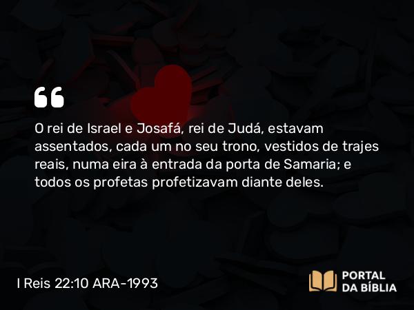 I Reis 22:10 ARA-1993 - O rei de Israel e Josafá, rei de Judá, estavam assentados, cada um no seu trono, vestidos de trajes reais, numa eira à entrada da porta de Samaria; e todos os profetas profetizavam diante deles.