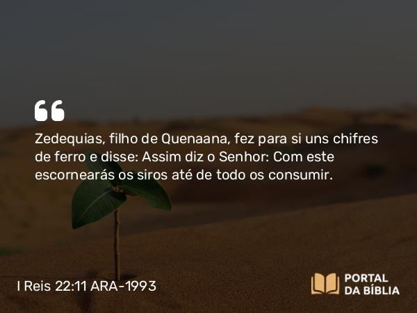 I Reis 22:11 ARA-1993 - Zedequias, filho de Quenaana, fez para si uns chifres de ferro e disse: Assim diz o Senhor: Com este escornearás os siros até de todo os consumir.