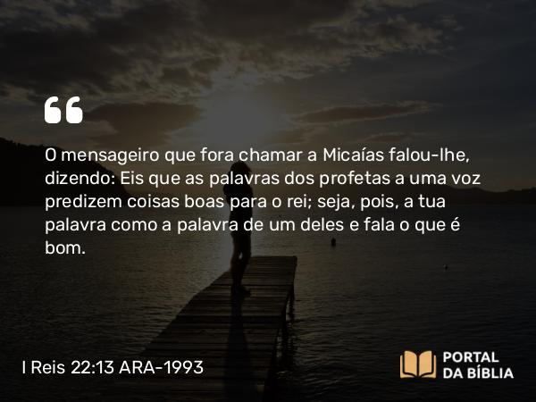 I Reis 22:13-28 ARA-1993 - O mensageiro que fora chamar a Micaías falou-lhe, dizendo: Eis que as palavras dos profetas a uma voz predizem coisas boas para o rei; seja, pois, a tua palavra como a palavra de um deles e fala o que é bom.