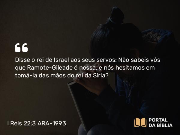 I Reis 22:3 ARA-1993 - Disse o rei de Israel aos seus servos: Não sabeis vós que Ramote-Gileade é nossa, e nós hesitamos em tomá-la das mãos do rei da Síria?