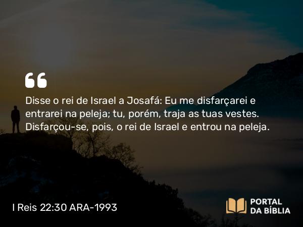 I Reis 22:30 ARA-1993 - Disse o rei de Israel a Josafá: Eu me disfarçarei e entrarei na peleja; tu, porém, traja as tuas vestes. Disfarçou-se, pois, o rei de Israel e entrou na peleja.