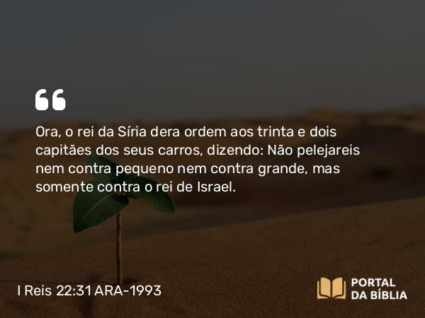 I Reis 22:31 ARA-1993 - Ora, o rei da Síria dera ordem aos trinta e dois capitães dos seus carros, dizendo: Não pelejareis nem contra pequeno nem contra grande, mas somente contra o rei de Israel.