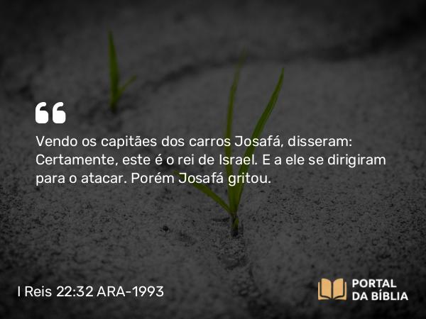 I Reis 22:32 ARA-1993 - Vendo os capitães dos carros Josafá, disseram: Certamente, este é o rei de Israel. E a ele se dirigiram para o atacar. Porém Josafá gritou.