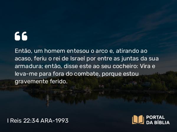 I Reis 22:34 ARA-1993 - Então, um homem entesou o arco e, atirando ao acaso, feriu o rei de Israel por entre as juntas da sua armadura; então, disse este ao seu cocheiro: Vira e leva-me para fora do combate, porque estou gravemente ferido.