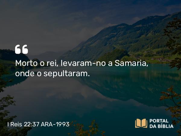 I Reis 22:37 ARA-1993 - Morto o rei, levaram-no a Samaria, onde o sepultaram.