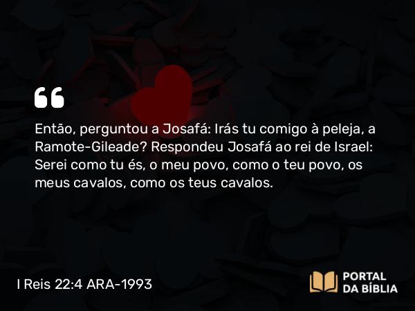 I Reis 22:4 ARA-1993 - Então, perguntou a Josafá: Irás tu comigo à peleja, a Ramote-Gileade? Respondeu Josafá ao rei de Israel: Serei como tu és, o meu povo, como o teu povo, os meus cavalos, como os teus cavalos.