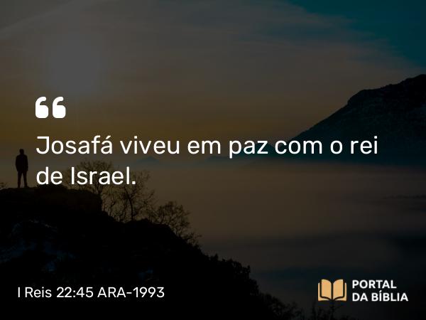 I Reis 22:45 ARA-1993 - Josafá viveu em paz com o rei de Israel.