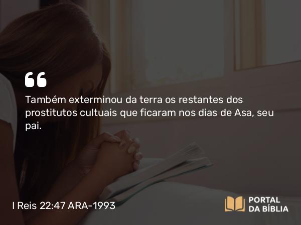 I Reis 22:47 ARA-1993 - Também exterminou da terra os restantes dos prostitutos cultuais que ficaram nos dias de Asa, seu pai.