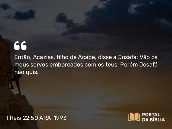 I Reis 22:50 ARA-1993 - Então, Acazias, filho de Acabe, disse a Josafá: Vão os meus servos embarcados com os teus. Porém Josafá não quis.