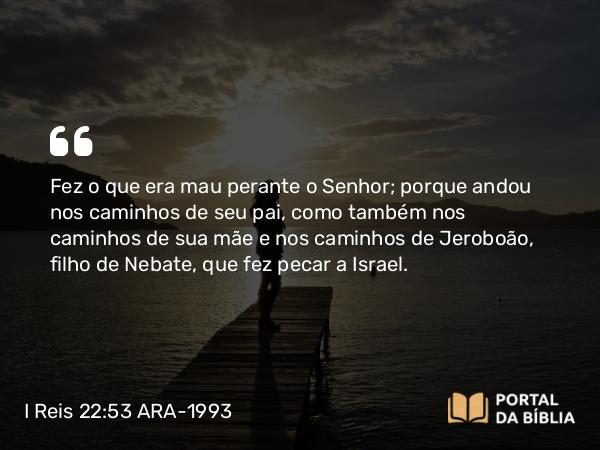 I Reis 22:53 ARA-1993 - Fez o que era mau perante o Senhor; porque andou nos caminhos de seu pai, como também nos caminhos de sua mãe e nos caminhos de Jeroboão, filho de Nebate, que fez pecar a Israel.