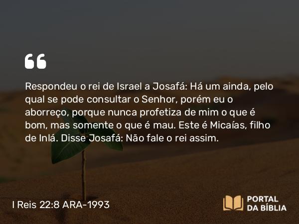 I Reis 22:8 ARA-1993 - Respondeu o rei de Israel a Josafá: Há um ainda, pelo qual se pode consultar o Senhor, porém eu o aborreço, porque nunca profetiza de mim o que é bom, mas somente o que é mau. Este é Micaías, filho de Inlá. Disse Josafá: Não fale o rei assim.