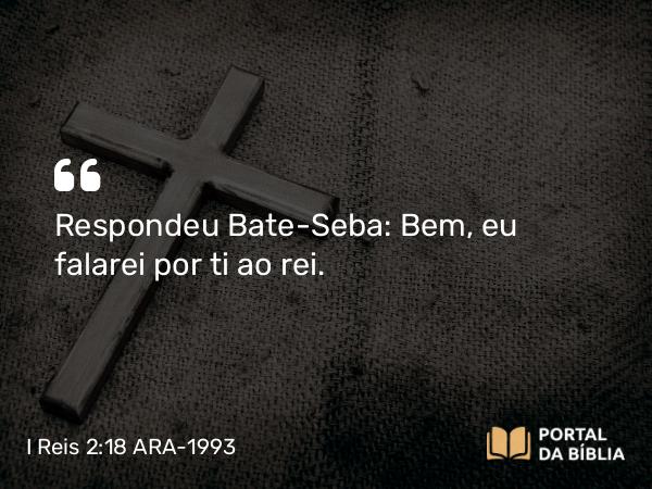 I Reis 2:18 ARA-1993 - Respondeu Bate-Seba: Bem, eu falarei por ti ao rei.