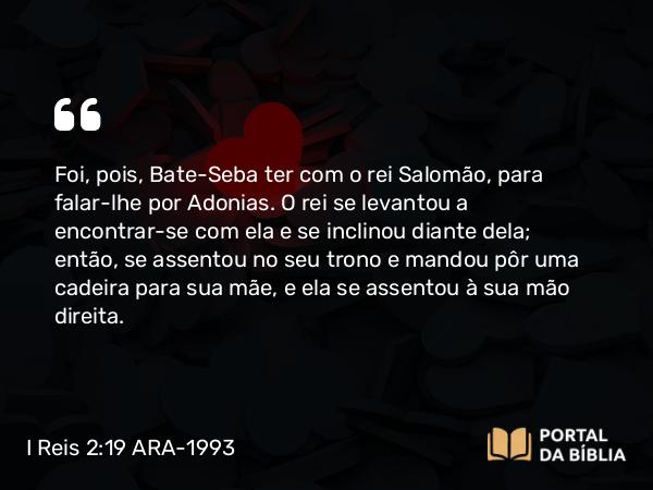 I Reis 2:19-22 ARA-1993 - Foi, pois, Bate-Seba ter com o rei Salomão, para falar-lhe por Adonias. O rei se levantou a encontrar-se com ela e se inclinou diante dela; então, se assentou no seu trono e mandou pôr uma cadeira para sua mãe, e ela se assentou à sua mão direita.