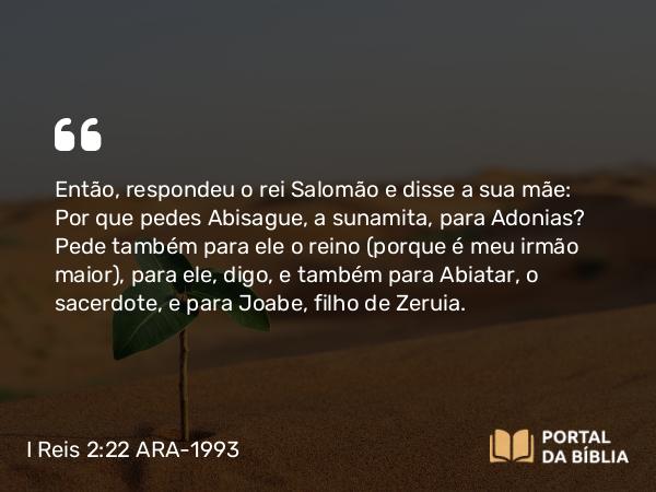 I Reis 2:22 ARA-1993 - Então, respondeu o rei Salomão e disse a sua mãe: Por que pedes Abisague, a sunamita, para Adonias? Pede também para ele o reino (porque é meu irmão maior), para ele, digo, e também para Abiatar, o sacerdote, e para Joabe, filho de Zeruia.