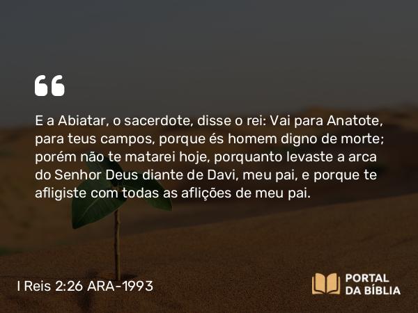 I Reis 2:26-27 ARA-1993 - E a Abiatar, o sacerdote, disse o rei: Vai para Anatote, para teus campos, porque és homem digno de morte; porém não te matarei hoje, porquanto levaste a arca do Senhor Deus diante de Davi, meu pai, e porque te afligiste com todas as aflições de meu pai.