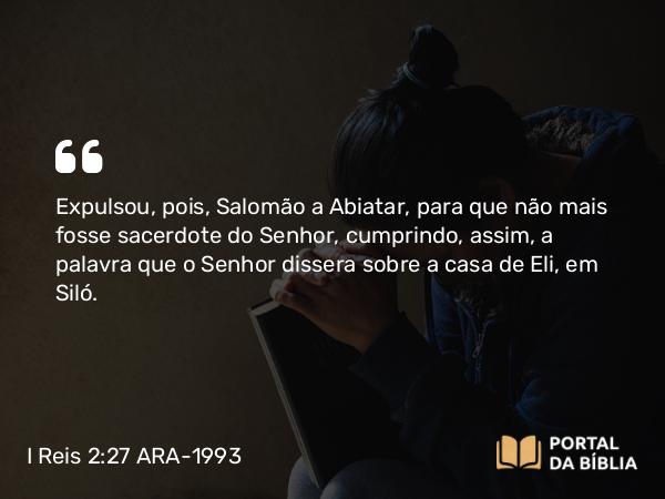 I Reis 2:27 ARA-1993 - Expulsou, pois, Salomão a Abiatar, para que não mais fosse sacerdote do Senhor, cumprindo, assim, a palavra que o Senhor dissera sobre a casa de Eli, em Siló.