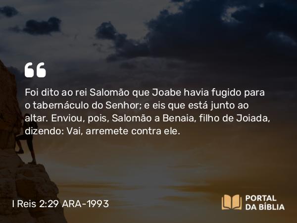 I Reis 2:29 ARA-1993 - Foi dito ao rei Salomão que Joabe havia fugido para o tabernáculo do Senhor; e eis que está junto ao altar. Enviou, pois, Salomão a Benaia, filho de Joiada, dizendo: Vai, arremete contra ele.