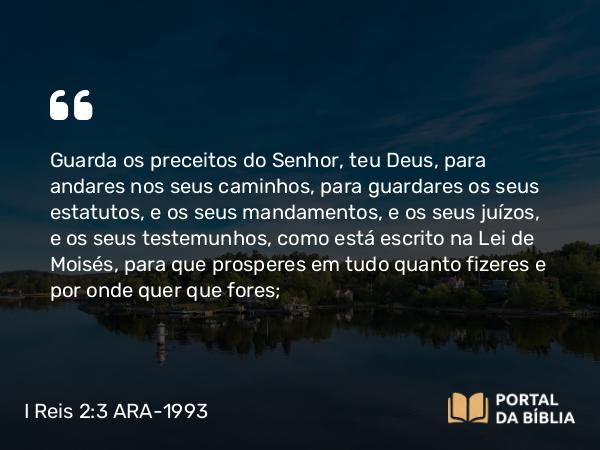 I Reis 2:3 ARA-1993 - Guarda os preceitos do Senhor, teu Deus, para andares nos seus caminhos, para guardares os seus estatutos, e os seus mandamentos, e os seus juízos, e os seus testemunhos, como está escrito na Lei de Moisés, para que prosperes em tudo quanto fizeres e por onde quer que fores;