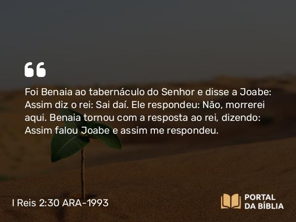 I Reis 2:30 ARA-1993 - Foi Benaia ao tabernáculo do Senhor e disse a Joabe: Assim diz o rei: Sai daí. Ele respondeu: Não, morrerei aqui. Benaia tornou com a resposta ao rei, dizendo: Assim falou Joabe e assim me respondeu.