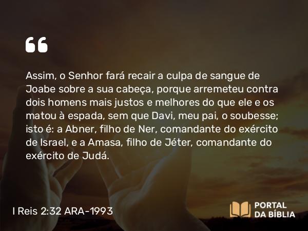 I Reis 2:32-33 ARA-1993 - Assim, o Senhor fará recair a culpa de sangue de Joabe sobre a sua cabeça, porque arremeteu contra dois homens mais justos e melhores do que ele e os matou à espada, sem que Davi, meu pai, o soubesse; isto é: a Abner, filho de Ner, comandante do exército de Israel, e a Amasa, filho de Jéter, comandante do exército de Judá.