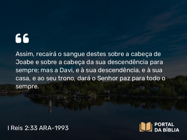 I Reis 2:33 ARA-1993 - Assim, recairá o sangue destes sobre a cabeça de Joabe e sobre a cabeça da sua descendência para sempre; mas a Davi, e à sua descendência, e à sua casa, e ao seu trono, dará o Senhor paz para todo o sempre.