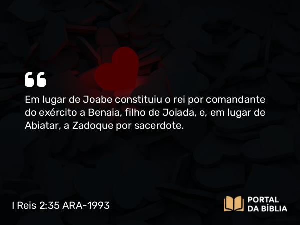 I Reis 2:35 ARA-1993 - Em lugar de Joabe constituiu o rei por comandante do exército a Benaia, filho de Joiada, e, em lugar de Abiatar, a Zadoque por sacerdote.