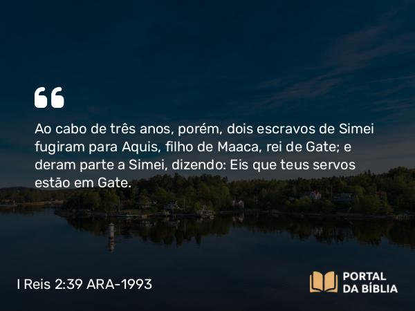 I Reis 2:39 ARA-1993 - Ao cabo de três anos, porém, dois escravos de Simei fugiram para Aquis, filho de Maaca, rei de Gate; e deram parte a Simei, dizendo: Eis que teus servos estão em Gate.