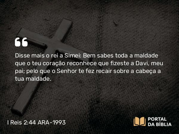 I Reis 2:44 ARA-1993 - Disse mais o rei a Simei: Bem sabes toda a maldade que o teu coração reconhece que fizeste a Davi, meu pai; pelo que o Senhor te fez recair sobre a cabeça a tua maldade.