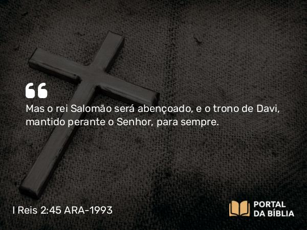 I Reis 2:45 ARA-1993 - Mas o rei Salomão será abençoado, e o trono de Davi, mantido perante o Senhor, para sempre.